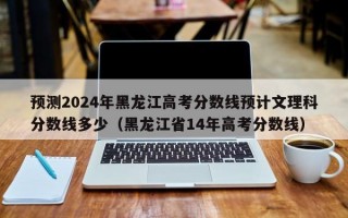 预测2024年黑龙江高考分数线预计文理科分数线多少（黑龙江省14年高考分数线）