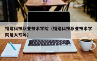 福建科技职业技术学院（福建科技职业技术学院是大专吗）