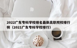 2022广东专科学校排名最新高职院校排行榜（2021广东专科学校排行）