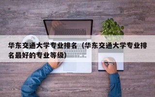 华东交通大学专业排名（华东交通大学专业排名最好的专业等级）