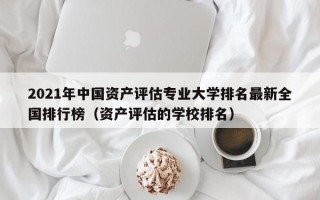 2021年中国资产评估专业大学排名最新全国排行榜（资产评估的学校排名）