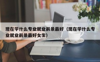 现在学什么专业就业前景最好（现在学什么专业就业前景最好女生）