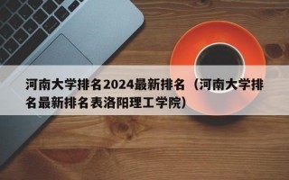 河南大学排名2024最新排名（河南大学排名最新排名表洛阳理工学院）