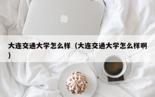 大连交通大学怎么样（大连交通大学怎么样啊）