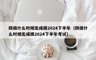 四级什么时候出成绩2024下半年（四级什么时候出成绩2024下半年考试）