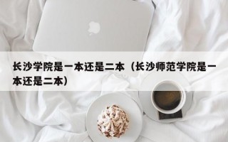 长沙学院是一本还是二本（长沙师范学院是一本还是二本）