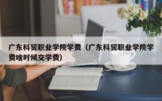 广东科贸职业学院学费（广东科贸职业学院学费啥时候交学费）