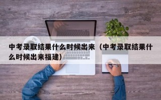 中考录取结果什么时候出来（中考录取结果什么时候出来福建）