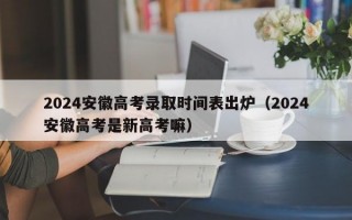 2024安徽高考录取时间表出炉（2024安徽高考是新高考嘛）