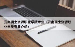 云南国土资源职业学院专业（云南国土资源职业学院专业介绍）