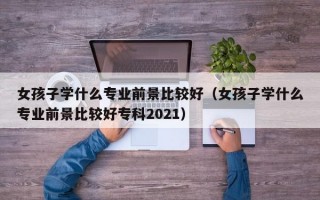 女孩子学什么专业前景比较好（女孩子学什么专业前景比较好专科2021）