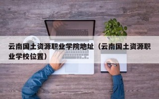 云南国土资源职业学院地址（云南国土资源职业学校位置）