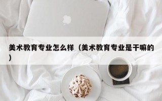 美术教育专业怎么样（美术教育专业是干嘛的）