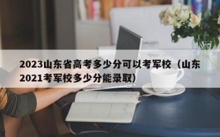 2023山东省高考多少分可以考军校（山东2021考军校多少分能录取）