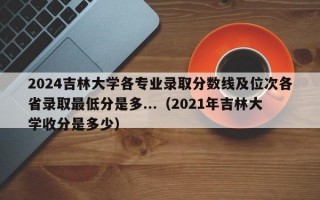 2024吉林大学各专业录取分数线及位次各省录取最低分是多...（2021年吉林大学收分是多少）