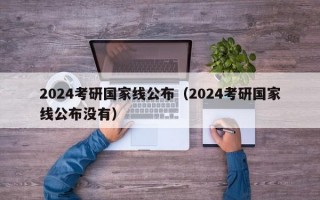 2024考研国家线公布（2024考研国家线公布没有）