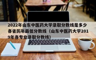 2022年山东中医药大学录取分数线是多少各省历年最低分数线（山东中医药大学2019年各专业录取分数线）