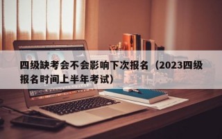 四级缺考会不会影响下次报名（2023四级报名时间上半年考试）