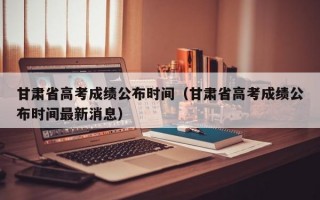 甘肃省高考成绩公布时间（甘肃省高考成绩公布时间最新消息）