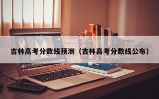 吉林高考分数线预测（吉林高考分数线公布）