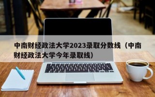 中南财经政法大学2023录取分数线（中南财经政法大学今年录取线）