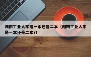 湖南工业大学是一本还是二本（湖南工业大学是一本还是二本?）