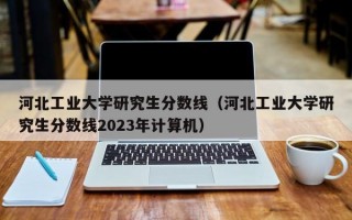 河北工业大学研究生分数线（河北工业大学研究生分数线2023年计算机）