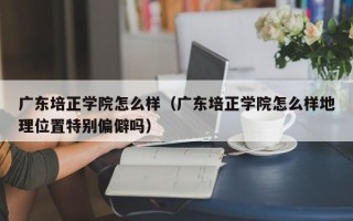 广东培正学院怎么样（广东培正学院怎么样地理位置特别偏僻吗）