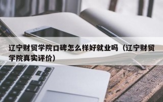 辽宁财贸学院口碑怎么样好就业吗（辽宁财贸学院真实评价）