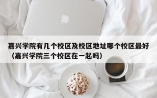 嘉兴学院有几个校区及校区地址哪个校区最好（嘉兴学院三个校区在一起吗）