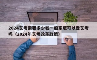 2024艺考需要多少钱一般家庭可以走艺考吗（2024年艺考改革政策）