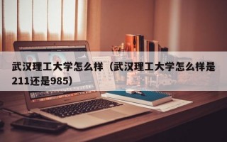 武汉理工大学怎么样（武汉理工大学怎么样是211还是985）