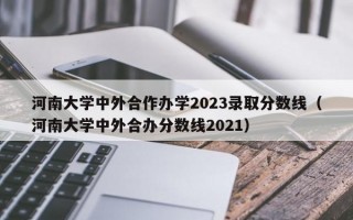 河南大学中外合作办学2023录取分数线（河南大学中外合办分数线2021）