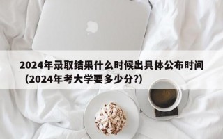 2024年录取结果什么时候出具体公布时间（2024年考大学要多少分?）