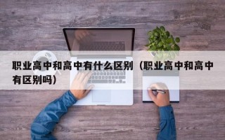 职业高中和高中有什么区别（职业高中和高中有区别吗）