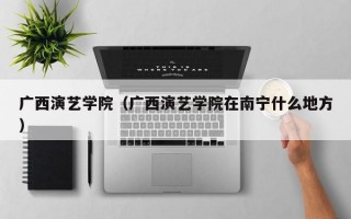 广西演艺学院（广西演艺学院在南宁什么地方）