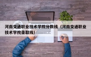 河南交通职业技术学院分数线（河南交通职业技术学院录取线）