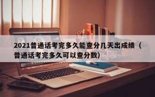 2021普通话考完多久能查分几天出成绩（普通话考完多久可以查分数）