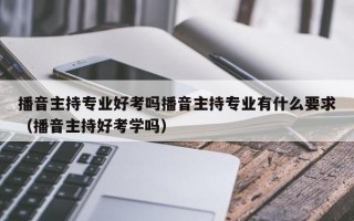 播音主持专业好考吗播音主持专业有什么要求（播音主持好考学吗）