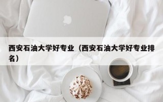 西安石油大学好专业（西安石油大学好专业排名）