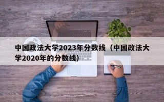 中国政法大学2023年分数线（中国政法大学2020年的分数线）