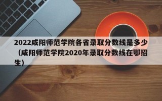 2022咸阳师范学院各省录取分数线是多少（咸阳师范学院2020年录取分数线在鄂招生）