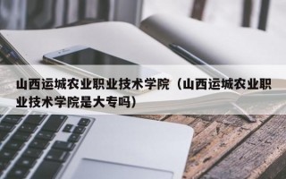 山西运城农业职业技术学院（山西运城农业职业技术学院是大专吗）