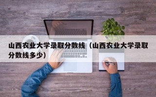 山西农业大学录取分数线（山西农业大学录取分数线多少）