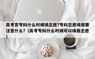 高考完专科什么时候填志愿?专科志愿填报要注意什么?（高考专科什么时候可以填报志愿）