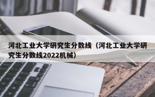 河北工业大学研究生分数线（河北工业大学研究生分数线2022机械）