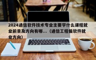 2024通信软件技术专业主要学什么课程就业前景及方向有哪...（通信工程偏软件就业方向）