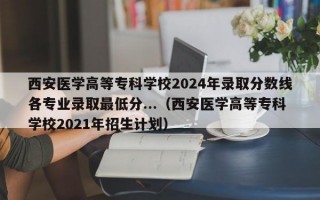 西安医学高等专科学校2024年录取分数线各专业录取最低分...（西安医学高等专科学校2021年招生计划）