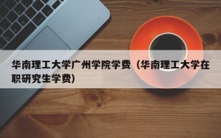 华南理工大学广州学院学费（华南理工大学在职研究生学费）