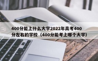 400分能上什么大学2022年高考400分左右的学校（400分能考上哪个大学）